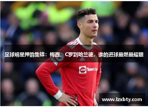 足球明星押韵集锦：梅西、C罗到哈兰德，谁的进球最燃最耀眼