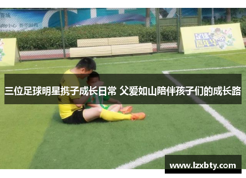 三位足球明星携子成长日常 父爱如山陪伴孩子们的成长路