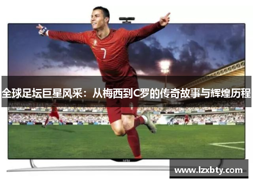 全球足坛巨星风采：从梅西到C罗的传奇故事与辉煌历程