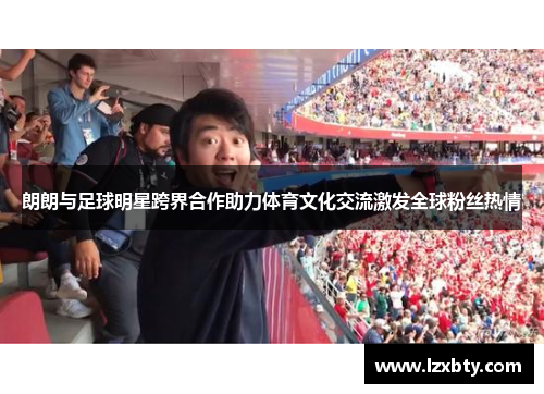 朗朗与足球明星跨界合作助力体育文化交流激发全球粉丝热情