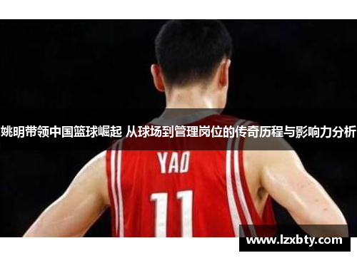 姚明带领中国篮球崛起 从球场到管理岗位的传奇历程与影响力分析