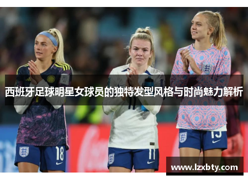 西班牙足球明星女球员的独特发型风格与时尚魅力解析