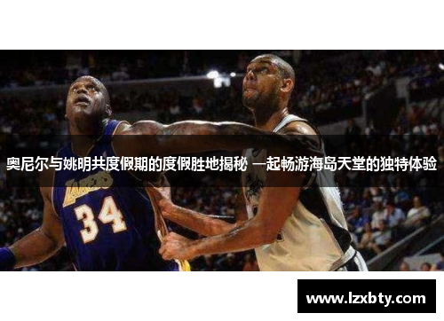 奥尼尔与姚明共度假期的度假胜地揭秘 一起畅游海岛天堂的独特体验