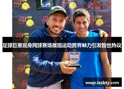 足球巨星现身网球赛场展现运动跨界魅力引发粉丝热议