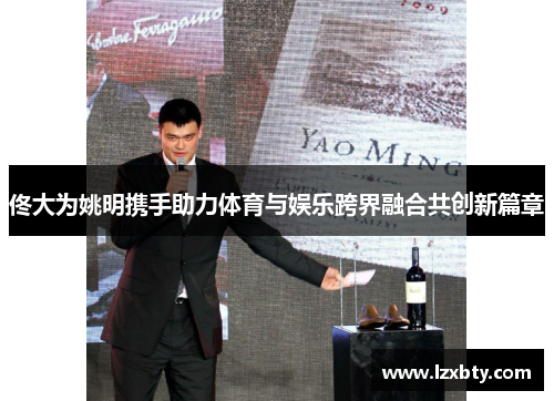 佟大为姚明携手助力体育与娱乐跨界融合共创新篇章