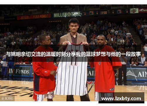与姚明亲切交流的温暖时刻分享我的篮球梦想与他的一段故事