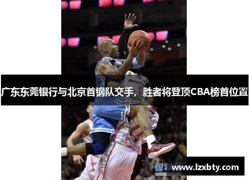 广东东莞银行与北京首钢队交手，胜者将登顶CBA榜首位置