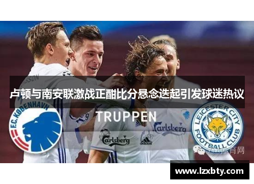 卢顿与南安联激战正酣比分悬念迭起引发球迷热议